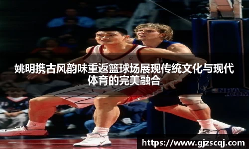 姚明携古风韵味重返篮球场展现传统文化与现代体育的完美融合