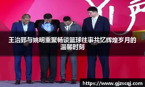 王治郅与姚明重聚畅谈篮球往事共忆辉煌岁月的温馨时刻